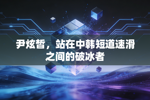 尹炫皙,站在中韩短道速滑之间的破冰者 尹炫皙,站在中韩短道速滑之间的破冰者