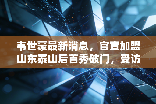 韦世豪最新消息，官宣加盟山东泰山后首秀破门，受访坦言想为家乡拿一次联赛冠军