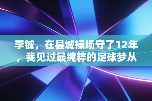 李铖,在县城操场守了12年,我见过最纯粹的足球梦从来不在金字塔尖 李铖,在县城操场守了12年,我见过最纯粹的足球梦从来不在金字塔尖