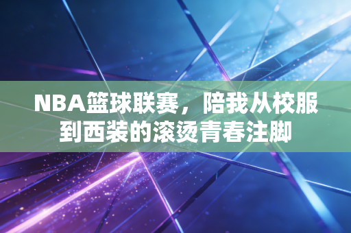 NBA篮球联赛,陪我从校服到西装的滚烫青春注脚 NBA篮球联赛,陪我从校服到西装的滚烫青春注脚