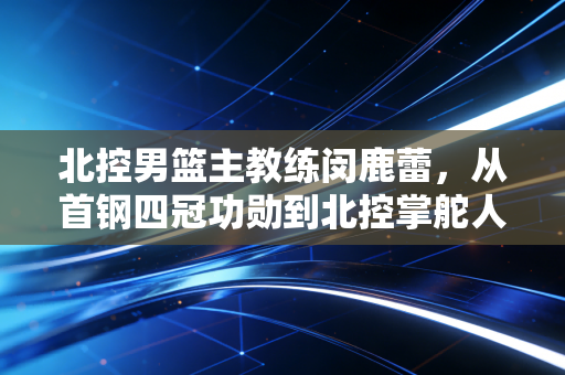 北控男篮主教练闵鹿蕾,从首钢四冠功勋到北控掌舵人,老帅的二次创业从来不是躺赢 北控男篮主教练闵鹿蕾,从首钢四冠功勋到北控掌舵人,老帅的二次创业从来不是躺赢