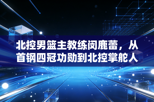 北控男篮主教练闵鹿蕾,从首钢四冠功勋到北控掌舵人,老帅的二次创业从来不是躺赢 北控男篮主教练闵鹿蕾,从首钢四冠功勋到北控掌舵人,老帅的二次创业从来不是躺赢