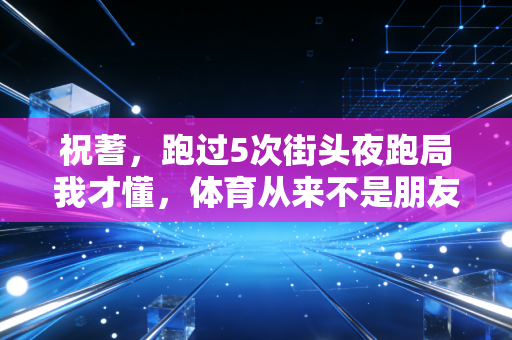 祝蓍,跑过5次街头夜跑局我才懂,体育从来不是朋友圈的摆拍道具 祝蓍,跑过5次街头夜跑局我才懂,体育从来不是朋友圈的摆拍道具