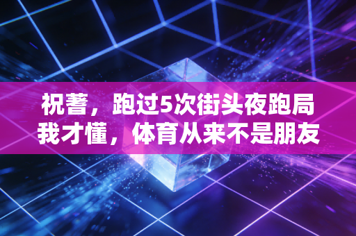 祝蓍,跑过5次街头夜跑局我才懂,体育从来不是朋友圈的摆拍道具 祝蓍,跑过5次街头夜跑局我才懂,体育从来不是朋友圈的摆拍道具