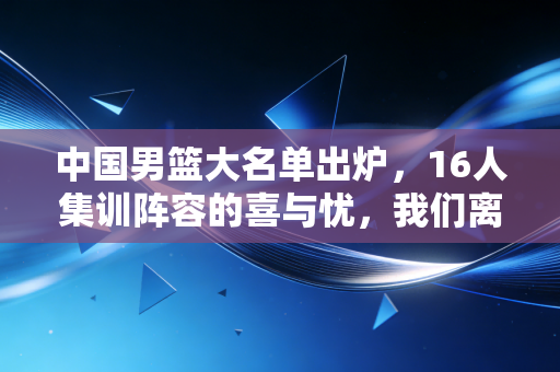 中国男篮大名单出炉,16人集训阵容的喜与忧,我们离巴黎门票还有多远? 中国男篮大名单出炉,16人集训阵容的喜与忧,我们离巴黎门票还有多远?