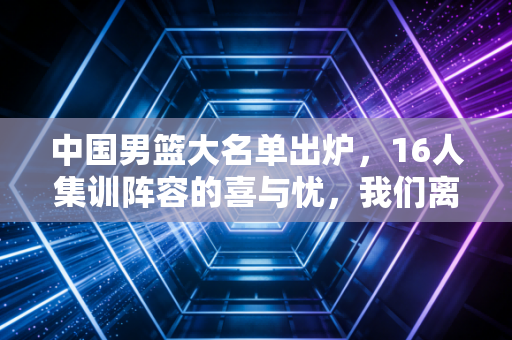中国男篮大名单出炉,16人集训阵容的喜与忧,我们离巴黎门票还有多远? 中国男篮大名单出炉,16人集训阵容的喜与忧,我们离巴黎门票还有多远?
