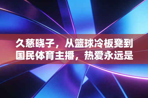 久慈晓子,从篮球冷板凳到国民体育主播,热爱永远是最长效的职业滤镜 久慈晓子,从篮球冷板凳到国民体育主播,热爱永远是最长效的职业滤镜