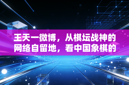 王天一微博,从棋坛战神的网络自留地,看中国象棋的破圈和阵痛 王天一微博,从棋坛战神的网络自留地,看中国象棋的破圈和阵痛