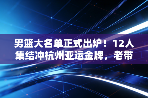 男篮大名单正式出炉!12人集结冲杭州亚运金牌,老带新配置的背后是中国篮球的翻身尝试 男篮大名单正式出炉!12人集结冲杭州亚运金牌,老带新配置的背后是中国篮球的翻身尝试