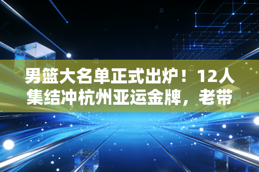 男篮大名单正式出炉!12人集结冲杭州亚运金牌,老带新配置的背后是中国篮球的翻身尝试 男篮大名单正式出炉!12人集结冲杭州亚运金牌,老带新配置的背后是中国篮球的翻身尝试