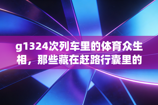 g1324次列车里的体育众生相,那些藏在赶路行囊里的热爱与执念 g1324次列车里的体育众生相,那些藏在赶路行囊里的热爱与执念