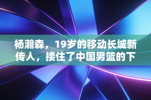 杨瀚森,19岁的移动长城新传人,接住了中国男篮的下一盏灯 杨瀚森,19岁的移动长城新传人,接住了中国男篮的下一盏灯