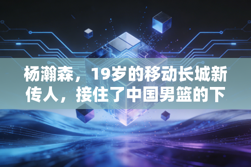杨瀚森,19岁的移动长城新传人,接住了中国男篮的下一盏灯 杨瀚森,19岁的移动长城新传人,接住了中国男篮的下一盏灯