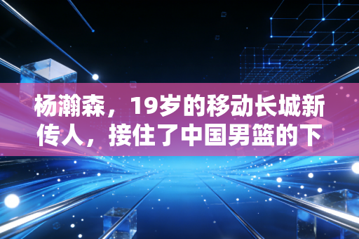 杨瀚森,19岁的移动长城新传人,接住了中国男篮的下一盏灯 杨瀚森,19岁的移动长城新传人,接住了中国男篮的下一盏灯