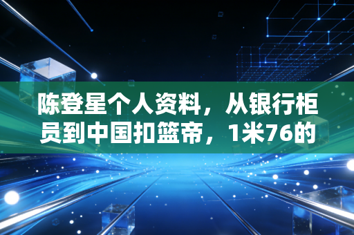 陈登星个人资料，从银行柜员到中国扣篮帝，1米76的身高跳出普通人的天花板