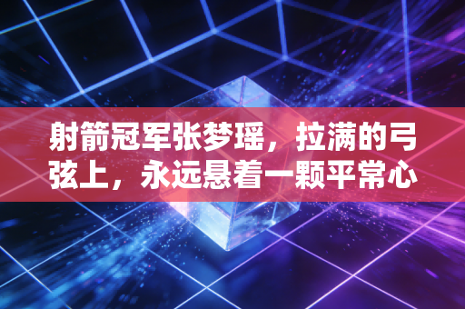 射箭冠军张梦瑶，拉满的弓弦上，永远悬着一颗平常心