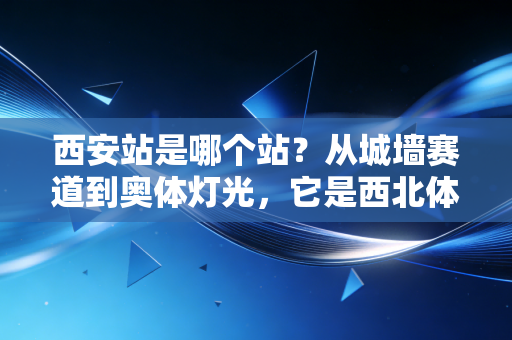 西安站是哪个站?从城墙赛道到奥体灯光,它是西北体育的集体记忆坐标 西安站是哪个站?从城墙赛道到奥体灯光,它是西北体育的集体记忆坐标