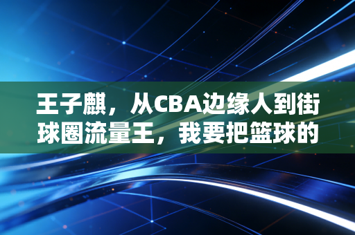 王子麒,从CBA边缘人到街球圈流量王,我要把篮球的快乐还给普通球迷 王子麒,从CBA边缘人到街球圈流量王,我要把篮球的快乐还给普通球迷
