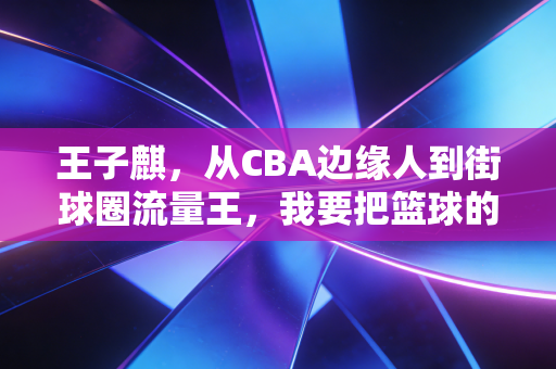 王子麒，从CBA边缘人到街球圈流量王，我要把篮球的快乐还给普通球迷