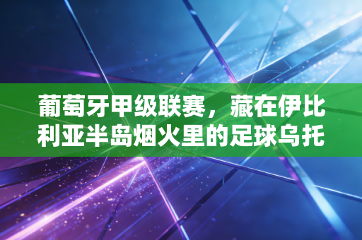 葡萄牙甲级联赛，藏在伊比利亚半岛烟火里的足球乌托邦