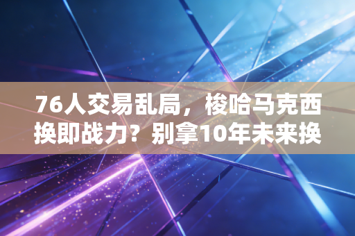 76人交易乱局，梭哈马克西换即战力？别拿10年未来换恩比德的冲冠梦