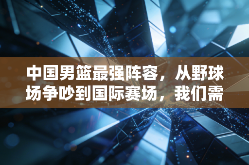 中国男篮最强阵容,从野球场争吵到国际赛场,我们需要的从来不是球星堆叠 中国男篮最强阵容,从野球场争吵到国际赛场,我们需要的从来不是球星堆叠