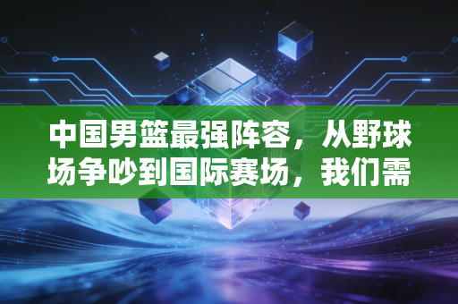 中国男篮最强阵容,从野球场争吵到国际赛场,我们需要的从来不是球星堆叠 中国男篮最强阵容,从野球场争吵到国际赛场,我们需要的从来不是球星堆叠