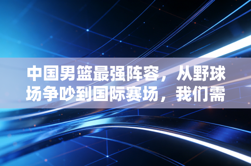 中国男篮最强阵容，从野球场争吵到国际赛场，我们需要的从来不是球星堆叠