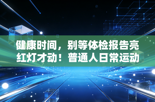 健康时间,别等体检报告亮红灯才动!普通人日常运动的3个大坑我都帮你踩过了 健康时间,别等体检报告亮红灯才动!普通人日常运动的3个大坑我都帮你踩过了