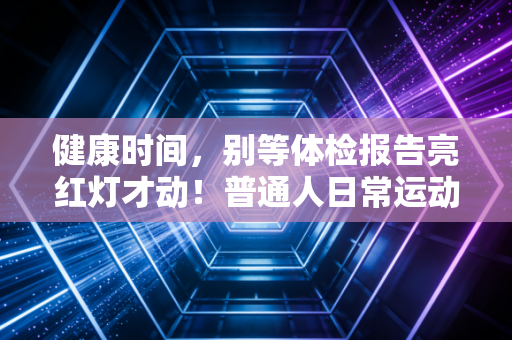 健康时间,别等体检报告亮红灯才动!普通人日常运动的3个大坑我都帮你踩过了 健康时间,别等体检报告亮红灯才动!普通人日常运动的3个大坑我都帮你踩过了