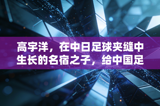 高宇洋，在中日足球夹缝中生长的名宿之子，给中国足球的警示远大于归化期待