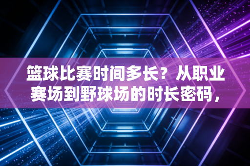 篮球比赛时间多长？从职业赛场到野球场的时长密码，藏着几代人的青春燃点