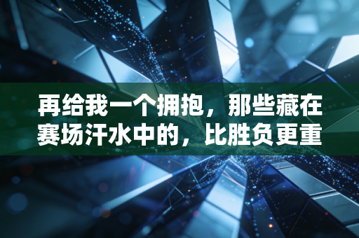 再给我一个拥抱,那些藏在赛场汗水中的,比胜负更重的温度 再给我一个拥抱,那些藏在赛场汗水中的,比胜负更重的温度