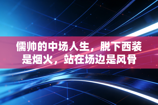 儒帅的中场人生,脱下西装是烟火,站在场边是风骨 儒帅的中场人生,脱下西装是烟火,站在场边是风骨