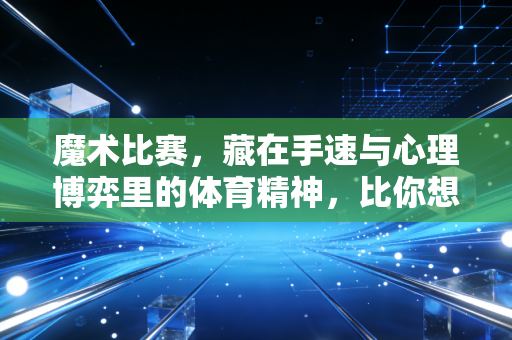 魔术比赛,藏在手速与心理博弈里的体育精神,比你想象的更燃 魔术比赛,藏在手速与心理博弈里的体育精神,比你想象的更燃