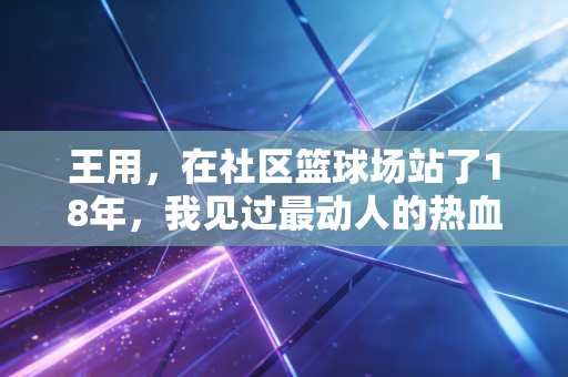 王用,在社区篮球场站了18年,我见过最动人的热血从来都不在职业赛场 王用,在社区篮球场站了18年,我见过最动人的热血从来都不在职业赛场