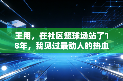 王用，在社区篮球场站了18年，我见过最动人的热血从来都不在职业赛场