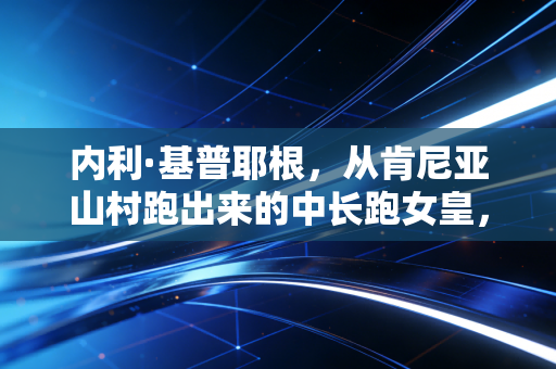 内利·基普耶根，从肯尼亚山村跑出来的中长跑女皇，没有天赋异禀只有百炼成钢