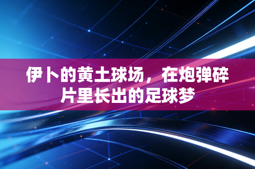 伊卜的黄土球场,在炮弹碎片里长出的足球梦 伊卜的黄土球场,在炮弹碎片里长出的足球梦