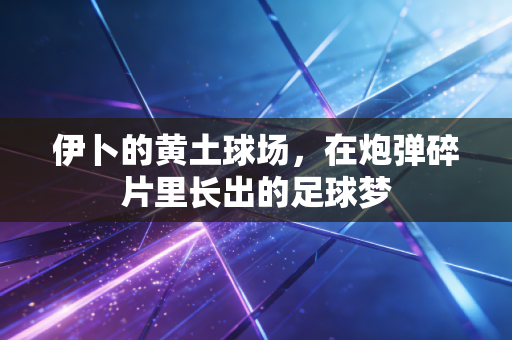 伊卜的黄土球场,在炮弹碎片里长出的足球梦 伊卜的黄土球场,在炮弹碎片里长出的足球梦