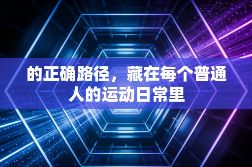 的正确路径,藏在每个普通人的运动日常里 的正确路径,藏在每个普通人的运动日常里