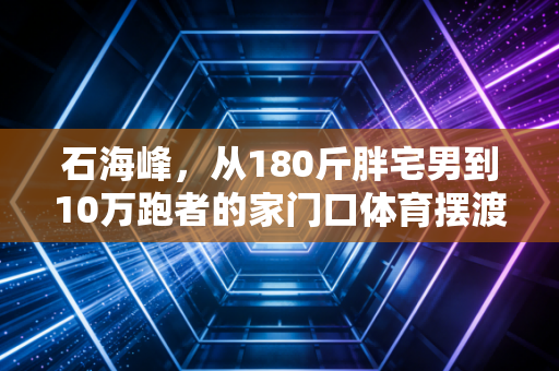 石海峰,从180斤胖宅男到10万跑者的家门口体育摆渡人 石海峰,从180斤胖宅男到10万跑者的家门口体育摆渡人