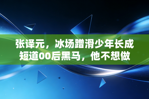 张译元,冰场蹭滑少年长成短道00后黑马,他不想做下一个武大靖 张译元,冰场蹭滑少年长成短道00后黑马,他不想做下一个武大靖
