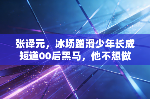 张译元,冰场蹭滑少年长成短道00后黑马,他不想做下一个武大靖 张译元,冰场蹭滑少年长成短道00后黑马,他不想做下一个武大靖