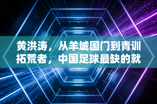 黄洪涛,从羊城国门到青训拓荒者,中国足球最缺的就是这种笨人 黄洪涛,从羊城国门到青训拓荒者,中国足球最缺的就是这种笨人