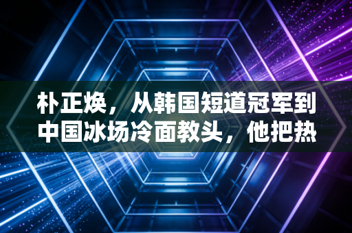 朴正焕,从韩国短道冠军到中国冰场冷面教头,他把热爱刻进了每一道冰痕里 朴正焕,从韩国短道冠军到中国冰场冷面教头,他把热爱刻进了每一道冰痕里