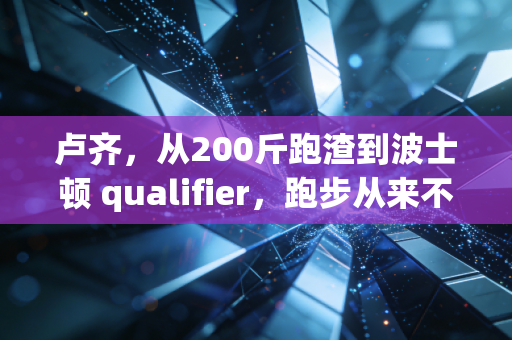 卢齐,从200斤跑渣到波士顿 qualifier,跑步从来不是天选之人的游戏 卢齐,从200斤跑渣到波士顿 qualifier,跑步从来不是天选之人的游戏