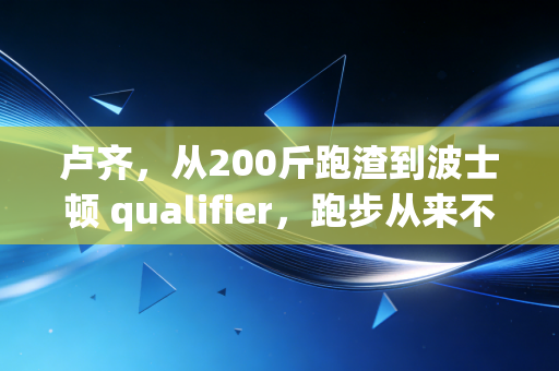 卢齐,从200斤跑渣到波士顿 qualifier,跑步从来不是天选之人的游戏 卢齐,从200斤跑渣到波士顿 qualifier,跑步从来不是天选之人的游戏