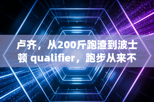 卢齐,从200斤跑渣到波士顿 qualifier,跑步从来不是天选之人的游戏 卢齐,从200斤跑渣到波士顿 qualifier,跑步从来不是天选之人的游戏