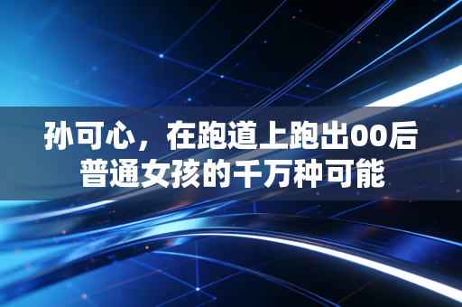 孙可心,在跑道上跑出00后普通女孩的千万种可能 孙可心,在跑道上跑出00后普通女孩的千万种可能